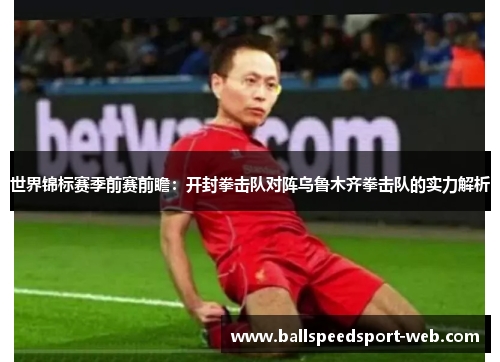 世界锦标赛季前赛前瞻:开封拳击队对阵乌鲁木齐拳击队的实力解析